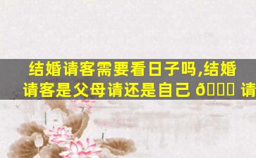 结婚请客需要看日子吗,结婚请客是父母请还是自己 🕊 请